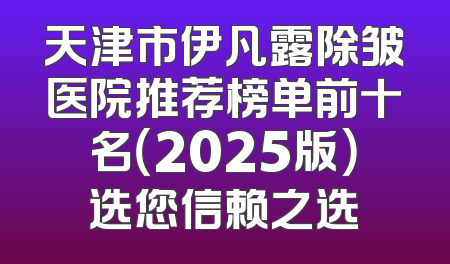 天津市伊凡露除皱医院推荐榜单前十名（2025版）选您信赖之选