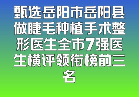 甄选岳阳市岳阳县做睫毛种植手术整形医生全市7强医生横评领衔榜前三名