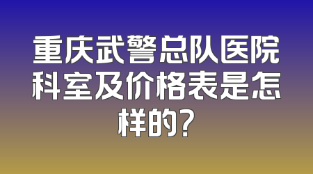 重庆武警总队医院科室及价格表是怎样的？