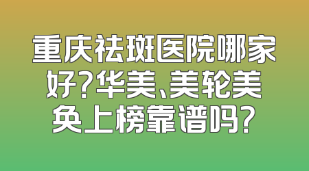 重庆祛斑医院哪家好？华美、美轮美奂上榜靠谱吗？
