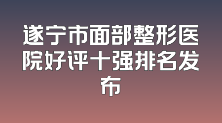 遂宁市面部整形医院好评十强排名发布