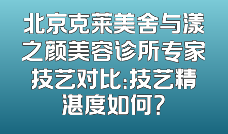 北京克莱美舍与漾之颜美容诊所专家技艺对比：技艺精湛度如何？