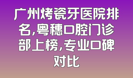 广州烤瓷牙医院排名，粤穗口腔门诊部上榜，专业口碑对比