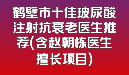 鹤壁市十佳玻尿酸注射抗衰老医生推荐（含赵朝栋医生擅长项目）