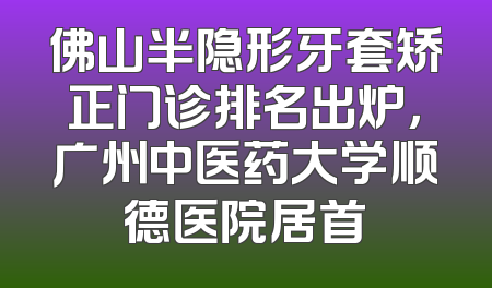 佛山半隐形牙套矫正门诊排名出炉，广州中医药大学顺德医院居首