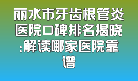 丽水市牙齿根管炎医院口碑排名揭晓：解读哪家医院靠谱