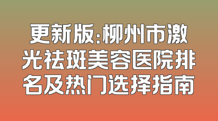 更新版：柳州市激光祛斑美容医院排名及热门选择指南