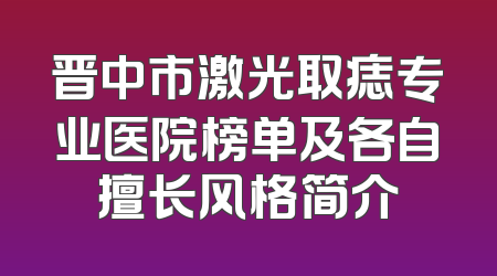 晋中市激光取痣专业医院榜单及各自擅长风格简介