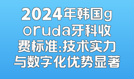 2024年韩国goruda牙科收费标准：技术实力与数字化优势显著