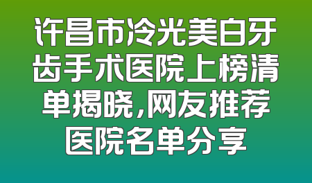许昌市冷光美白牙齿手术医院上榜清单揭晓，网友推荐医院名单分享