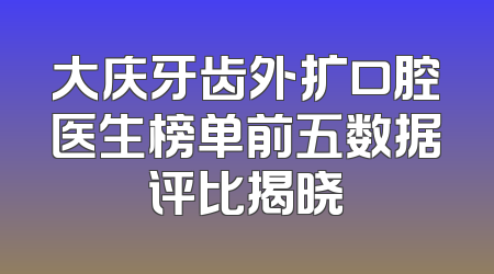 大庆牙齿外扩口腔医生榜单前五数据评比揭晓