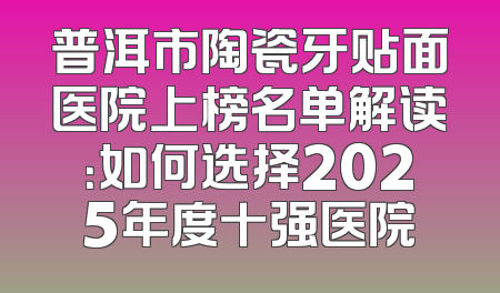 普洱市陶瓷牙贴面医院上榜名单解读：如何选择2025年度十强医院
