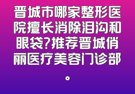 晋城市哪家整形医院擅长消除泪沟和眼袋？推荐晋城俏丽医疗美容门诊部。