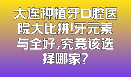 大连种植牙口腔医院大比拼！牙元素与全好，究竟该选择哪家？
