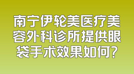 南宁伊轮美医疗美容外科诊所提供眼袋手术效果如何？