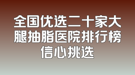 全国优选二十家大腿抽脂医院排行榜信心挑选