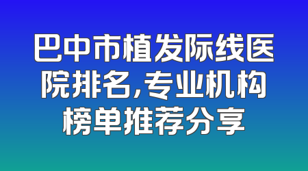 巴中市植发际线医院排名，专业机构榜单推荐分享