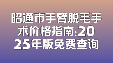 昭通市手臂脱毛手术价格指南：2025年版免费查询