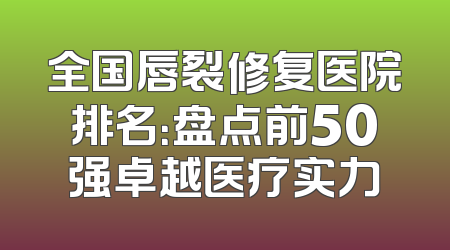 全国唇裂修复医院排名：盘点前50强卓越医疗实力