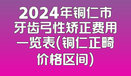 2024年铜仁市牙齿弓性矫正费用一览表（铜仁正畸价格区间）