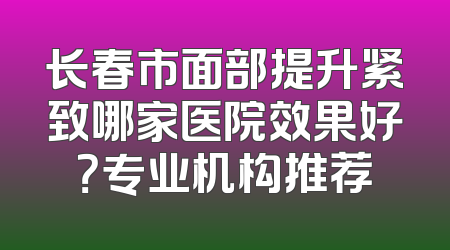 长春市面部提升紧致哪家医院效果好？专业机构推荐