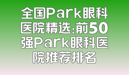 全国Park眼科医院精选：前50强Park眼科医院推荐排名