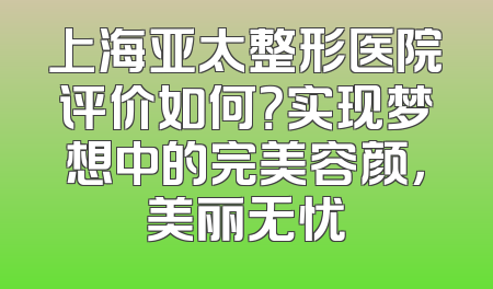 上海亚太整形医院评价如何？实现梦想中的完美容颜，美丽无忧