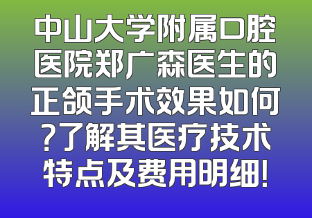 中山大学附属口腔医院郑广森医生的正颌手术效果如何？了解其医疗技术特点及费用明细！