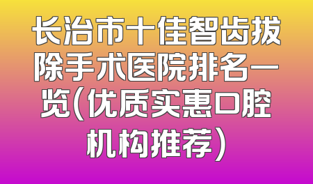 长治市十佳智齿拔除手术医院排名一览（优质实惠口腔机构推荐）