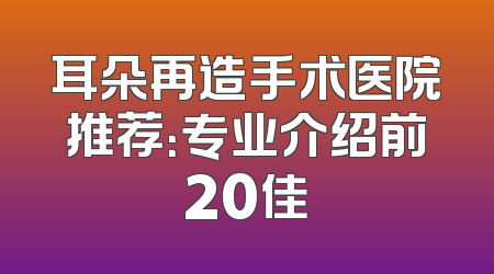 耳朵再造手术医院推荐：专业介绍前20佳