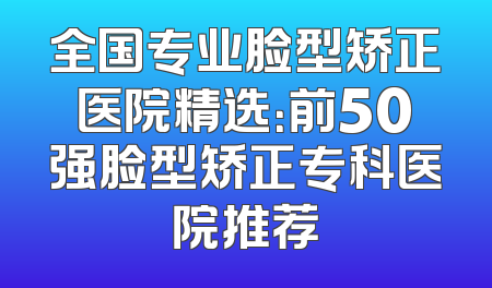 全国专业脸型矫正医院精选：前50强脸型矫正专科医院推荐