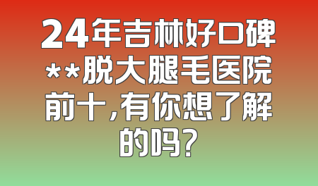 24年吉林好口碑**脱大腿毛医院前十，有你想了解的吗？