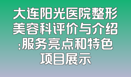 大连阳光医院整形美容科评价与介绍：服务亮点和特色项目展示