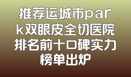 推荐运城市park双眼皮全切医院排名前十口碑实力榜单出炉