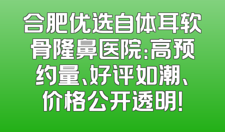 合肥优选自体耳软骨隆鼻医院：高预约量、好评如潮、价格公开透明！