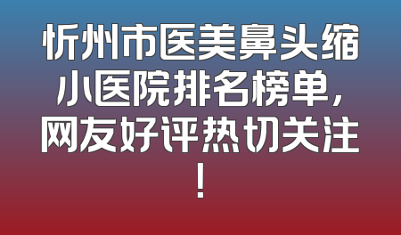 忻州市医美鼻头缩小医院排名榜单，网友好评热切关注！