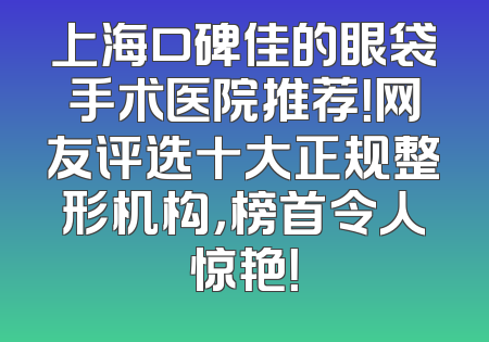 上海口碑佳的眼袋手术医院推荐！网友评选十大正规整形机构，榜首令人惊艳！