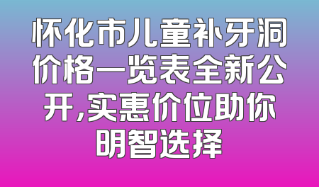 怀化市儿童补牙洞价格一览表全新公开，实惠价位助你明智选择