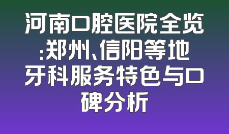 河南口腔医院全览：郑州、信阳等地牙科服务特色与口碑分析