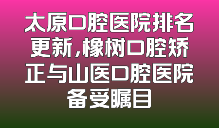 太原口腔医院排名更新，橡树口腔矫正与山医口腔医院备受瞩目