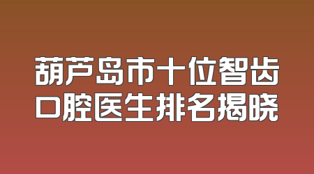 葫芦岛市十位智齿口腔医生排名揭晓
