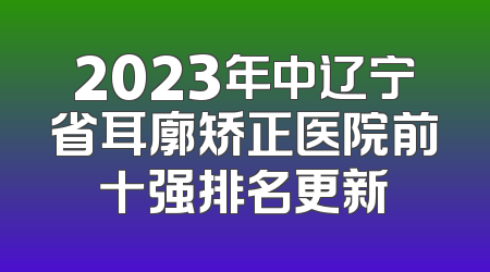 2023年中辽宁省耳廓矫正医院前十强排名更新