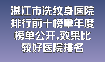 湛江市洗纹身医院排行前十榜单年度榜单公开，效果比较好医院排名