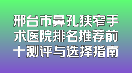 邢台市鼻孔狭窄手术医院排名推荐前十测评与选择指南
