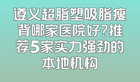 遵义超脂塑吸脂瘦背哪家医院好？推荐5家实力强劲的本地机构
