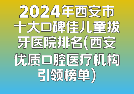 2024年西安市十大口碑佳儿童拔牙医院排名（西安优质口腔医疗机构引领榜单）