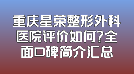 重庆星荣整形外科医院评价如何？全面口碑简介汇总