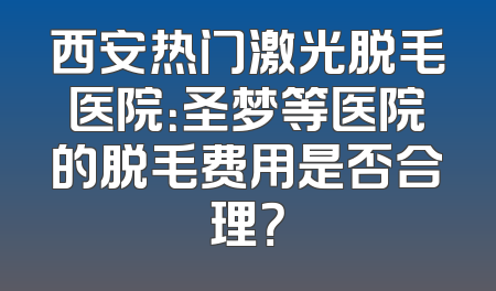 西安热门激光脱毛医院：圣梦等医院的脱毛费用是否合理？