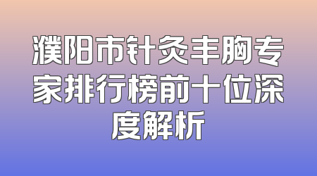 濮阳市针灸丰胸专家排行榜前十位深度解析