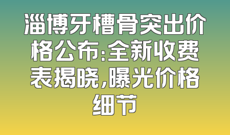淄博牙槽骨突出价格公布：全新收费表揭晓，曝光价格细节